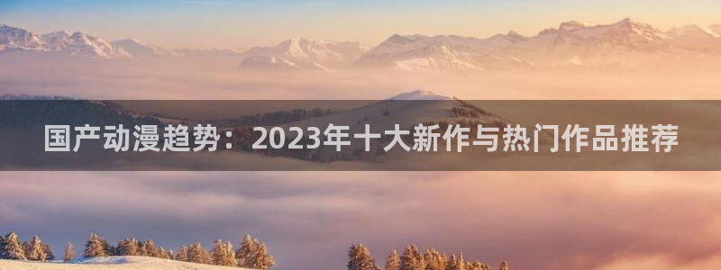 omofun动漫官网：国产动漫趋势：2023年十大新作与热门作品推荐